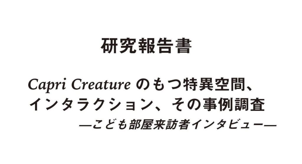 「研究報告書
Capri Creatureのもつ特異空間、インタラクション、その事例調査
—こども部屋来訪者インタビュー—」